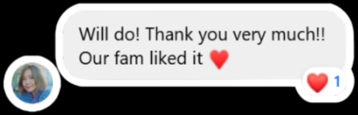 Customer message: Will do! Thank you very much! Our fam liked it, with a heart reaction.